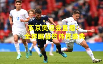 东京奥运会直播：全球瞩目的体育盛典