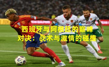 西班牙与阿根廷的巅峰对决：战术与激情的碰撞