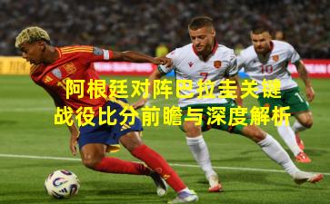 阿根廷对阵巴拉圭关键战役比分前瞻与深度解析