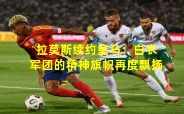 拉莫斯续约皇马：白衣军团的精神旗帜再度飘扬