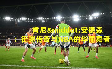 肯尼·安德森:街球传奇与NBA的华丽舞者