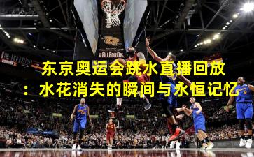  东京奥运会跳水直播回放：水花消失的瞬间与永恒记忆