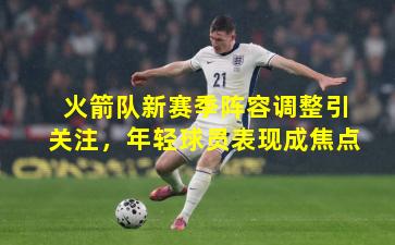 火箭队新赛季阵容调整引关注，年轻球员表现成焦点