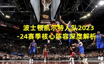 波士顿凯尔特人队2023-24赛季核心阵容深度解析