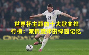 世界杯主题曲十大歌曲排行榜：激情旋律的绿茵记忆