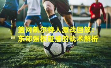 篮网凯尔特人激战回放:东部强权碰撞的战术解析