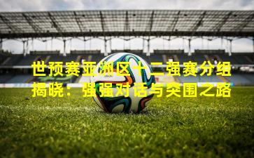 世预赛亚洲区十二强赛分组揭晓：强强对话与突围之路