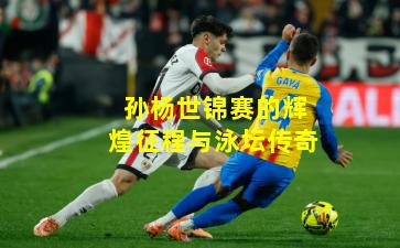 孙杨世锦赛的辉煌征程与泳坛传奇