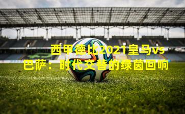 西甲德比2021皇马vs巴萨：时代交替的绿茵回响