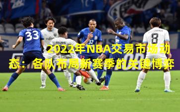 2022年NBA交易市场动态：各队布局新赛季的关键博弈