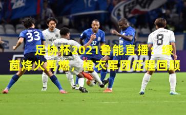 足协杯2021鲁能直播:绿茵烽火再燃,橙衣军团征程回顾