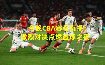 今晚CBA赛程直播:激烈对决点燃篮球之夜