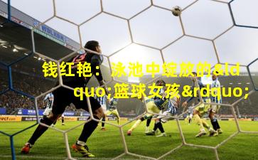  钱红艳：泳池中绽放的“篮球女孩”