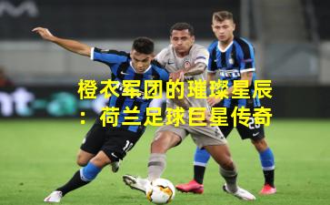 橙衣军团的璀璨星辰：荷兰足球巨星传奇